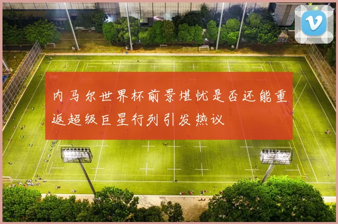 内马尔世界杯前景堪忧是否还能重返超级巨星行列引发热议