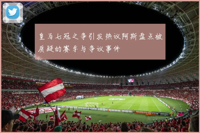 皇马七冠之争引发热议阿斯盘点被质疑的赛季与争议事件