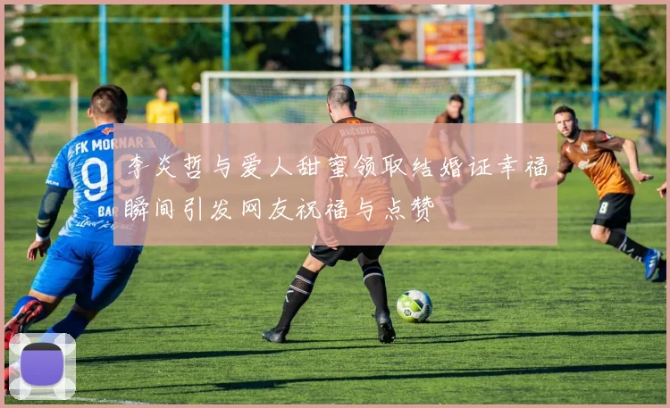 李炎哲与爱人甜蜜领取结婚证幸福瞬间引发网友祝福与点赞
