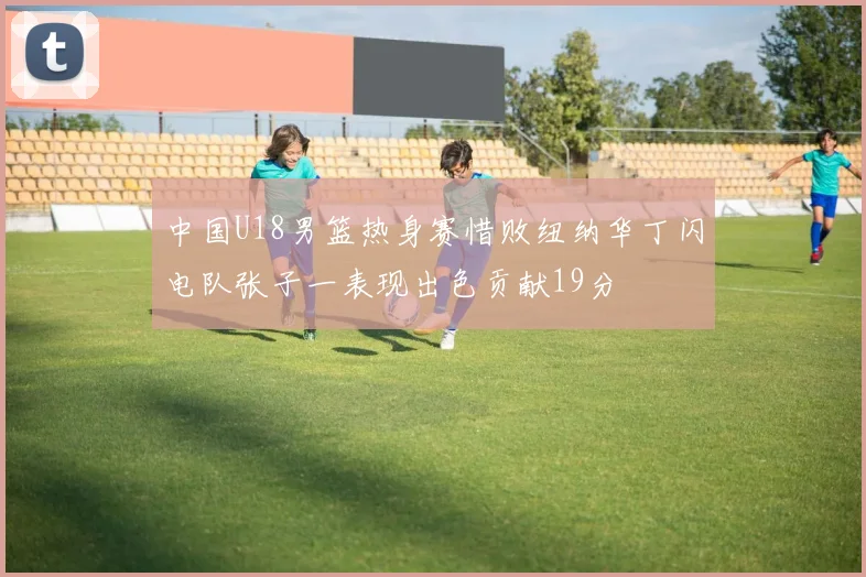 中国U18男篮热身赛惜败纽纳华丁闪电队张子一表现出色贡献19分