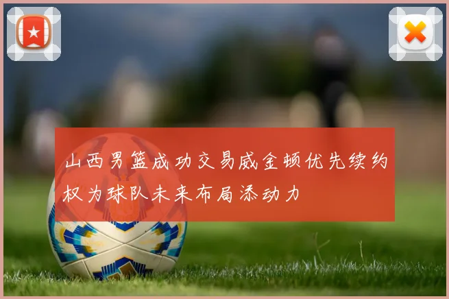 山西男篮成功交易威金顿优先续约权为球队未来布局添动力