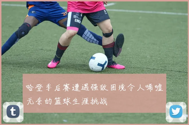 哈登季后赛遭遇强敌困境令人唏嘘无奈的篮球生涯挑战