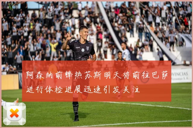 阿森纳前锋热苏斯明天将前往巴萨进行体检进展迅速引发关注