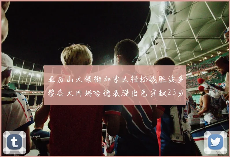 亚历山大领衔加拿大轻松战胜波多黎各大内姆哈德表现出色贡献23分