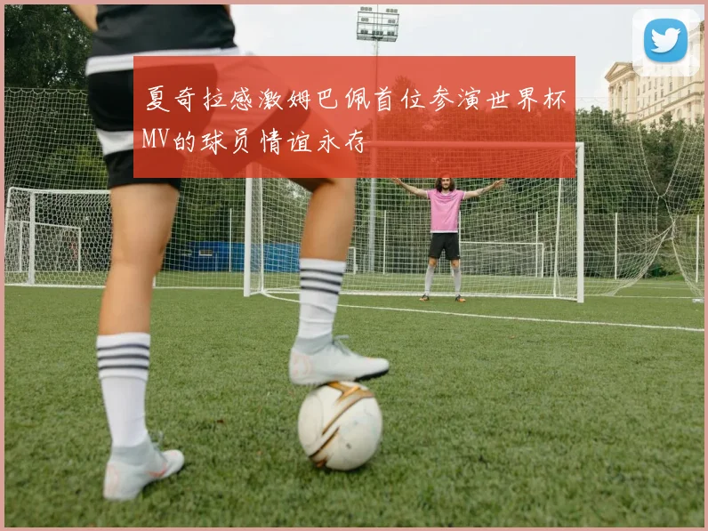 夏奇拉感激姆巴佩首位参演世界杯MV的球员情谊永存