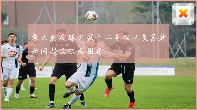 意大利足球沉寂十二年难以复苏新老问题交织成困局