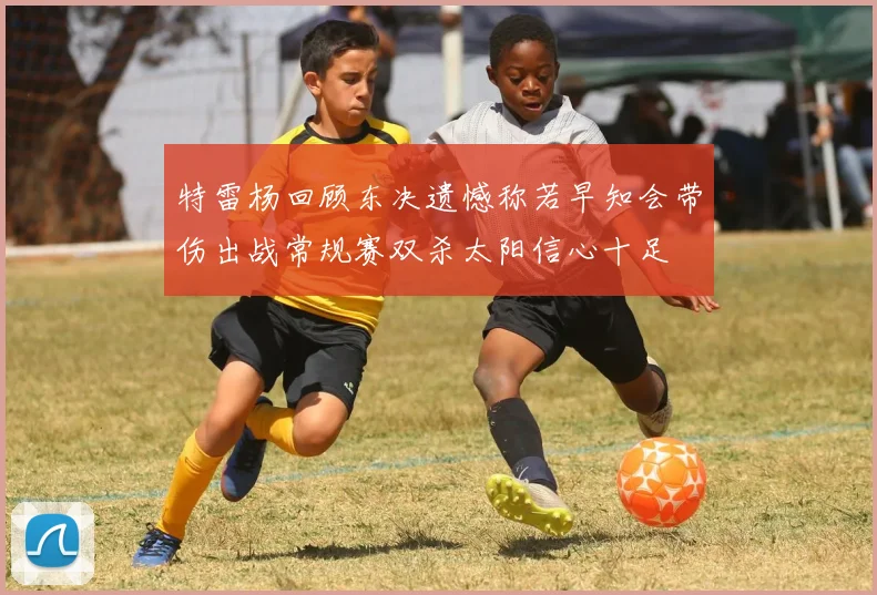 特雷杨回顾东决遗憾称若早知会带伤出战常规赛双杀太阳信心十足