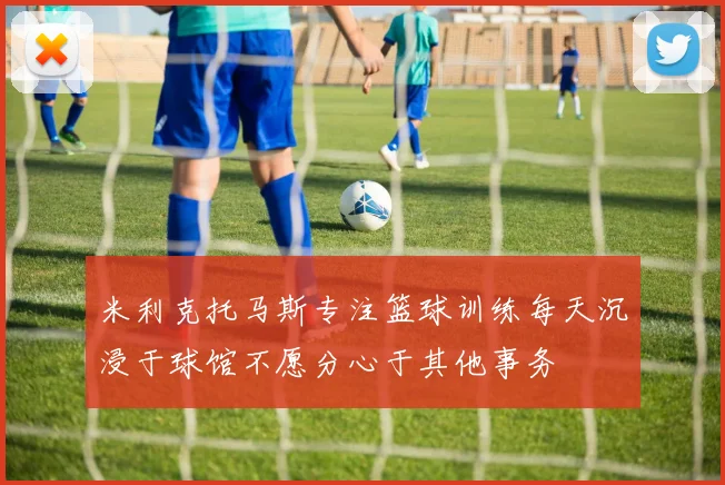 米利克托马斯专注篮球训练每天沉浸于球馆不愿分心于其他事务