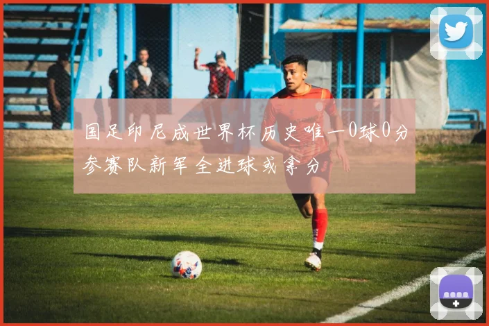 国足印尼成世界杯历史唯一0球0分参赛队新军全进球或拿分