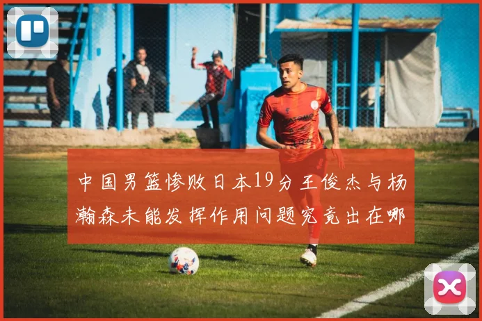 中国男篮惨败日本19分王俊杰与杨瀚森未能发挥作用问题究竟出在哪儿