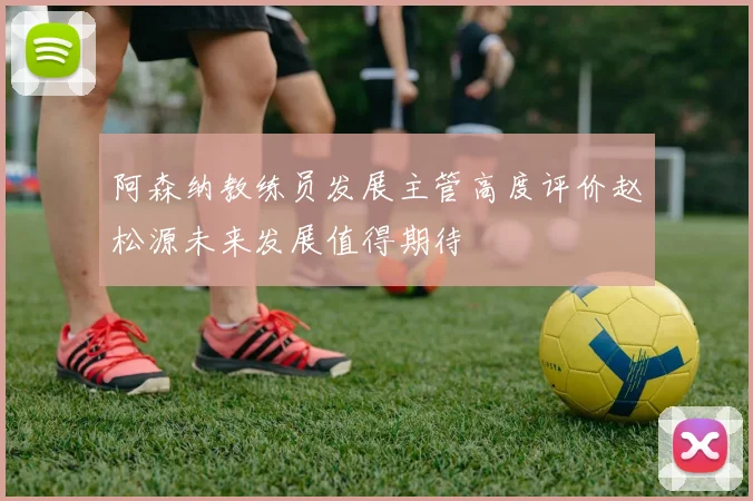 阿森纳教练员发展主管高度评价赵松源未来发展值得期待