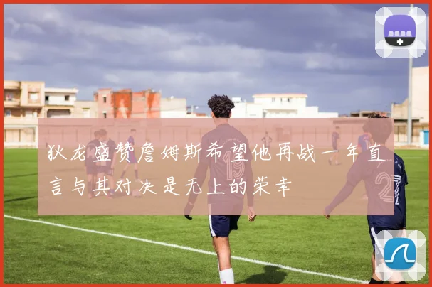 狄龙盛赞詹姆斯希望他再战一年直言与其对决是无上的荣幸