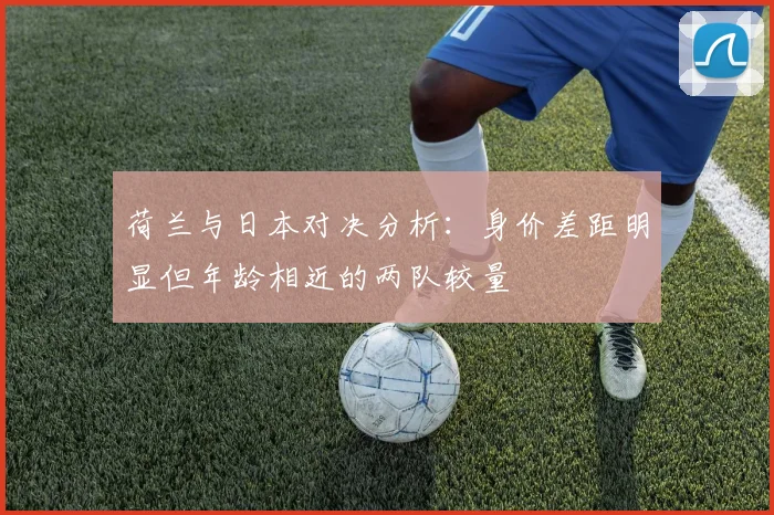 荷兰与日本对决分析：身价差距明显但年龄相近的两队较量