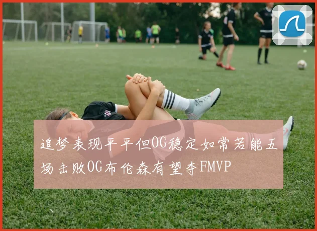 追梦表现平平但OG稳定如常若能五场击败OG布伦森有望夺FMVP