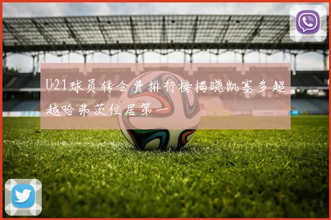 U21球员转会费排行榜揭晓凯塞多超越哈弗茨位居第一