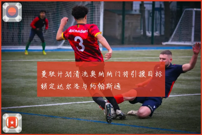 曼联计划清洗奥纳纳门将引援目标锁定达尔洛与约翰斯通