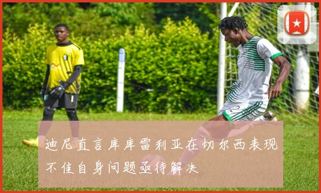 迪尼直言库库雷利亚在切尔西表现不佳自身问题亟待解决