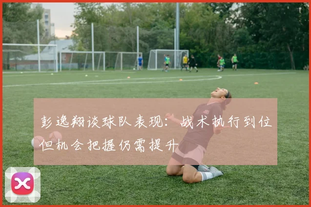 彭逸翔谈球队表现：战术执行到位但机会把握仍需提升