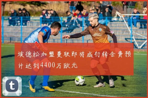 埃德松加盟曼联即将成行转会费预计达到4400万欧元