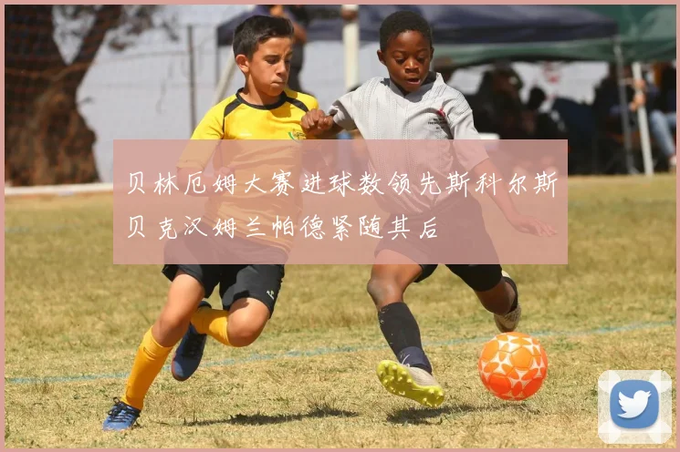 贝林厄姆大赛进球数领先斯科尔斯贝克汉姆兰帕德紧随其后