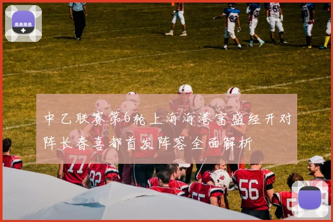 中乙联赛第6轮上海海港富盛经开对阵长春喜都首发阵容全面解析