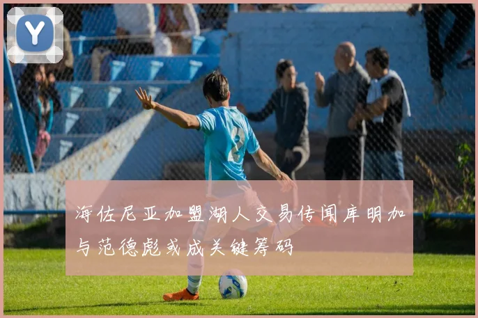 海佐尼亚加盟湖人交易传闻库明加与范德彪或成关键筹码