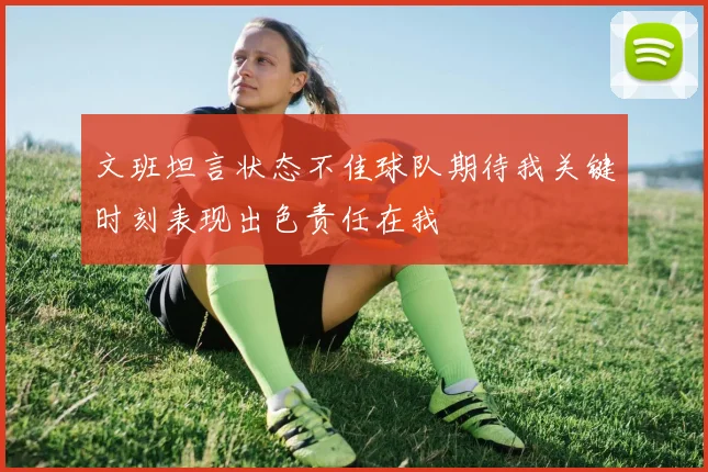 文班坦言状态不佳球队期待我关键时刻表现出色责任在我