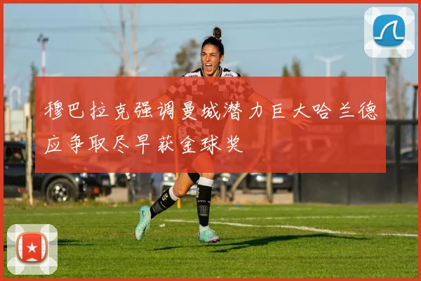 穆巴拉克强调曼城潜力巨大哈兰德应争取尽早获金球奖