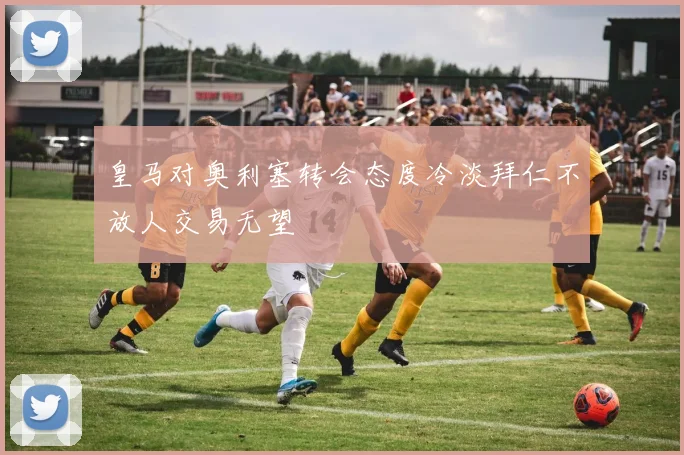 皇马对奥利塞转会态度冷淡拜仁不放人交易无望