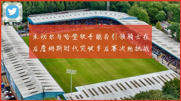 米切尔与哈登联手能否引领骑士在后詹姆斯时代突破季后赛次轮挑战