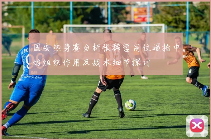 国安热身赛分析张稀哲高位逼抢中的组织作用及战术细节探讨