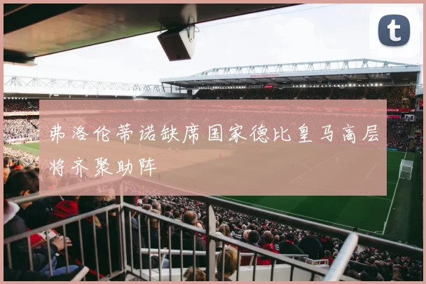 弗洛伦蒂诺缺席国家德比皇马高层将齐聚助阵
