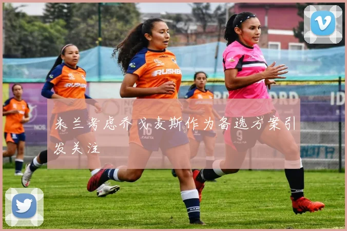 米兰考虑乔戈麦斯作为备选方案引发关注
