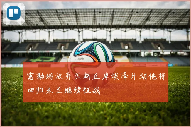富勒姆放弃买断丘库埃泽计划他将回归米兰继续征战